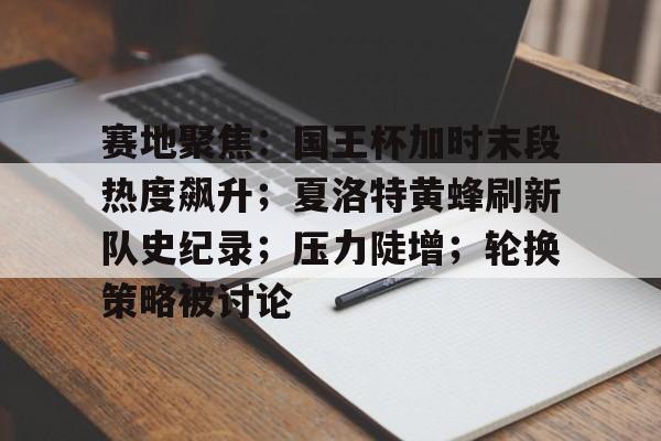 九游娱乐赛地聚焦：国王杯加时末段热度飙升；夏洛特黄蜂刷新队史纪录；压力陡增；轮换策略被讨论的简单介绍